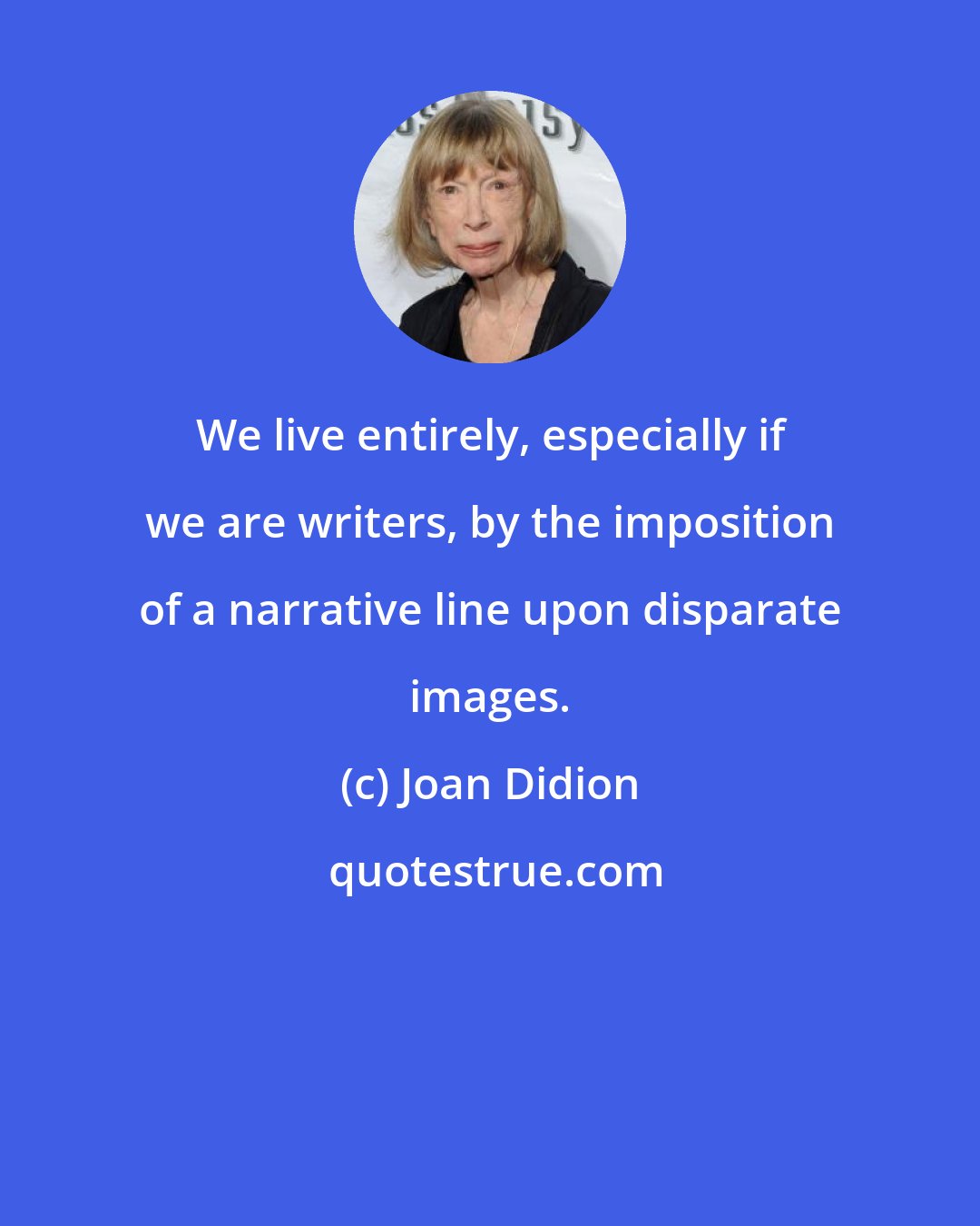 Joan Didion: We live entirely, especially if we are writers, by the imposition of a narrative line upon disparate images.