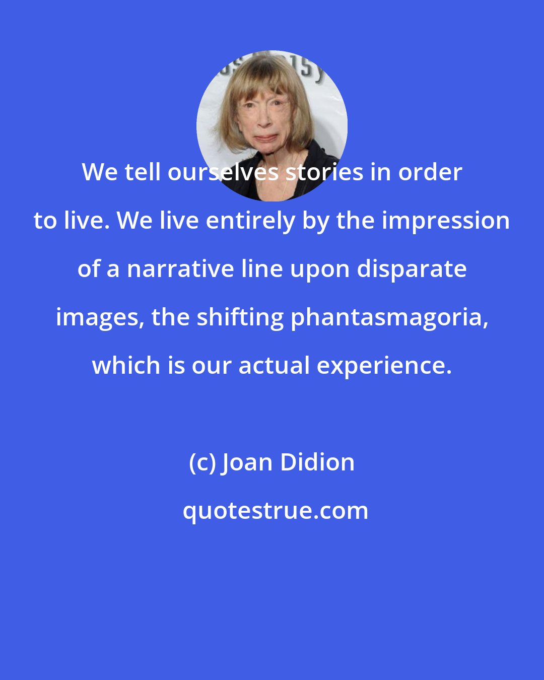 Joan Didion: We tell ourselves stories in order to live. We live entirely by the impression of a narrative line upon disparate images, the shifting phantasmagoria, which is our actual experience.