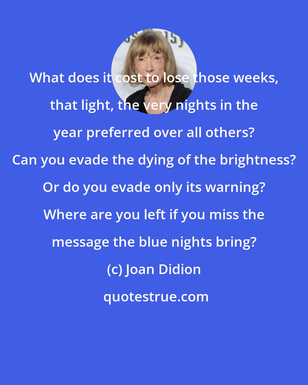 Joan Didion: What does it cost to lose those weeks, that light, the very nights in the year preferred over all others? Can you evade the dying of the brightness? Or do you evade only its warning? Where are you left if you miss the message the blue nights bring?