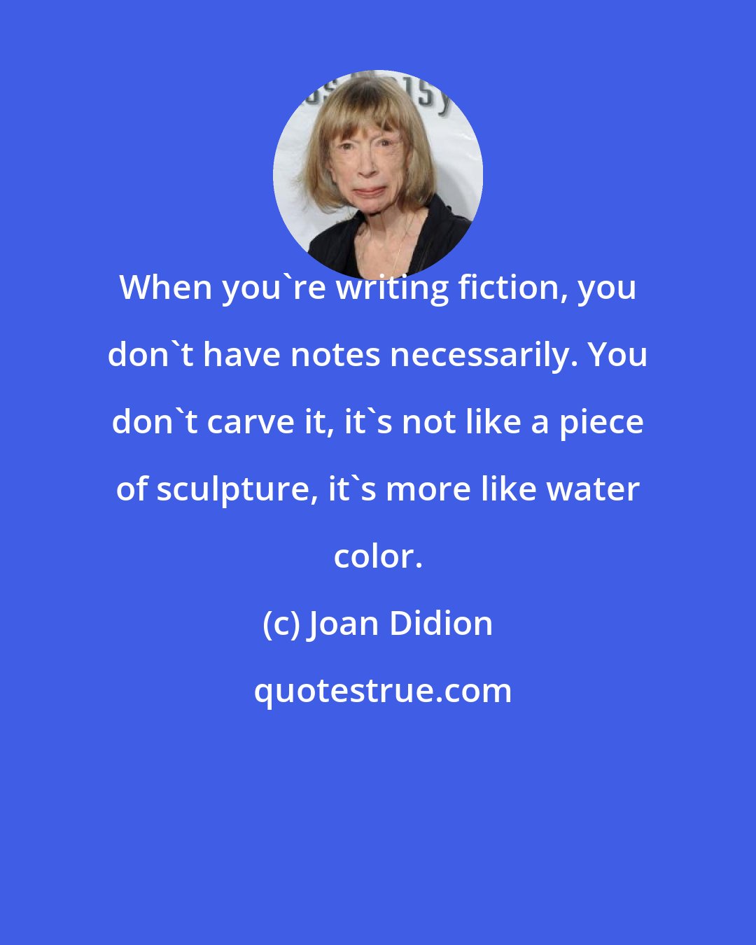 Joan Didion: When you're writing fiction, you don't have notes necessarily. You don't carve it, it's not like a piece of sculpture, it's more like water color.