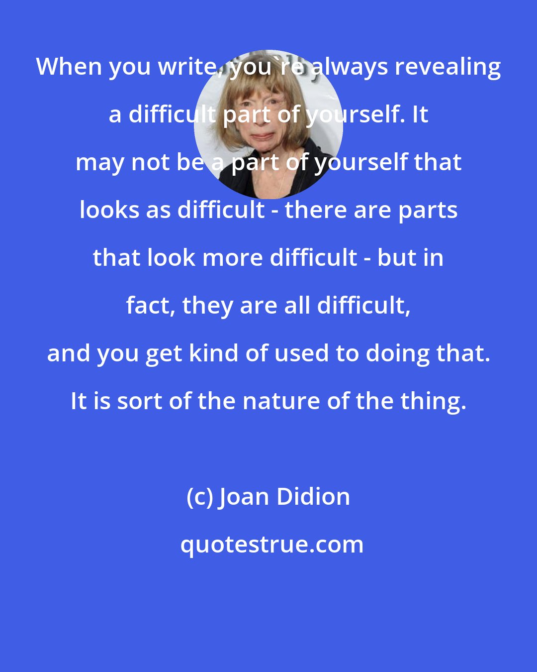 Joan Didion: When you write, you're always revealing a difficult part of yourself. It may not be a part of yourself that looks as difficult - there are parts that look more difficult - but in fact, they are all difficult, and you get kind of used to doing that. It is sort of the nature of the thing.