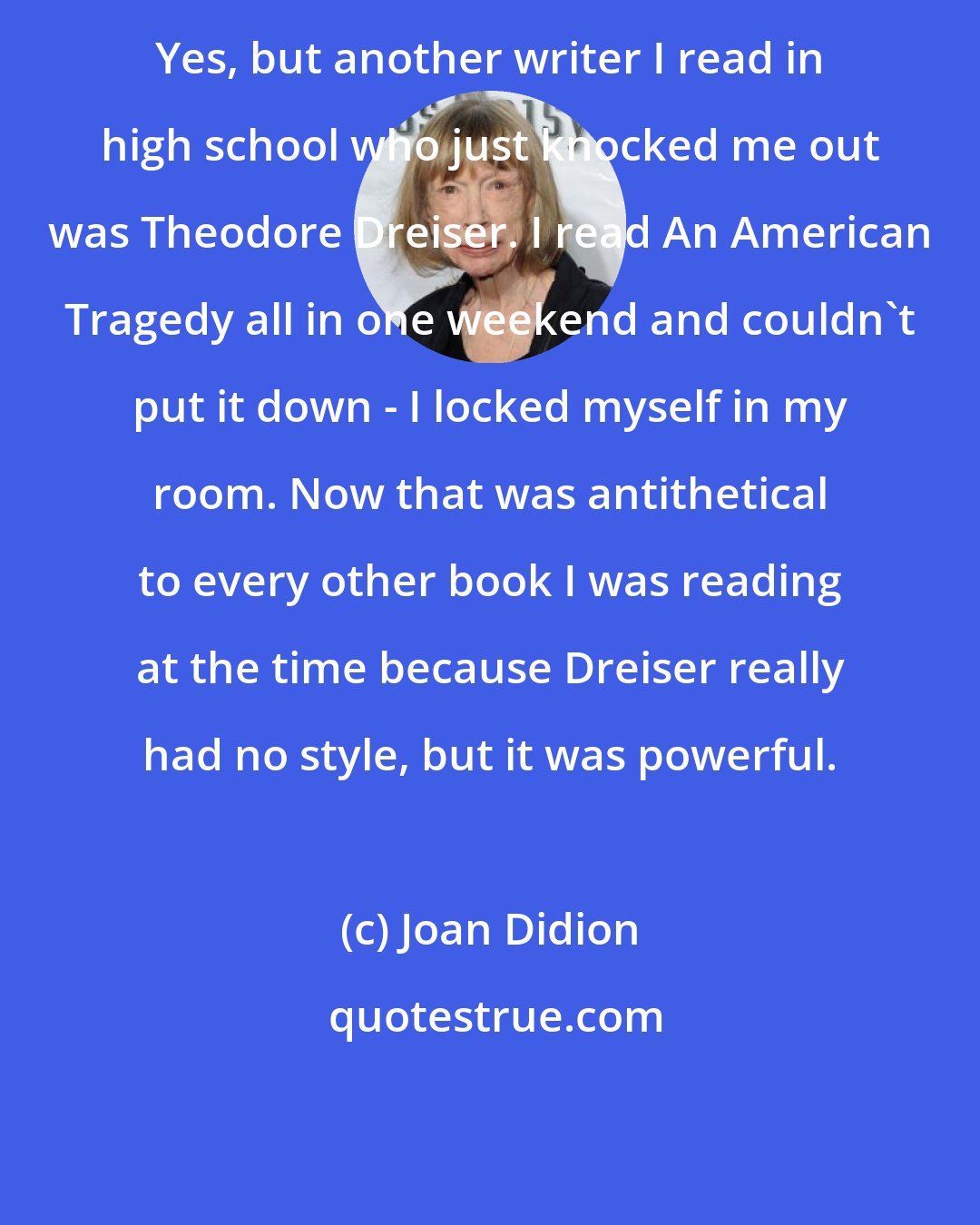 Joan Didion: Yes, but another writer I read in high school who just knocked me out was Theodore Dreiser. I read An American Tragedy all in one weekend and couldn't put it down - I locked myself in my room. Now that was antithetical to every other book I was reading at the time because Dreiser really had no style, but it was powerful.