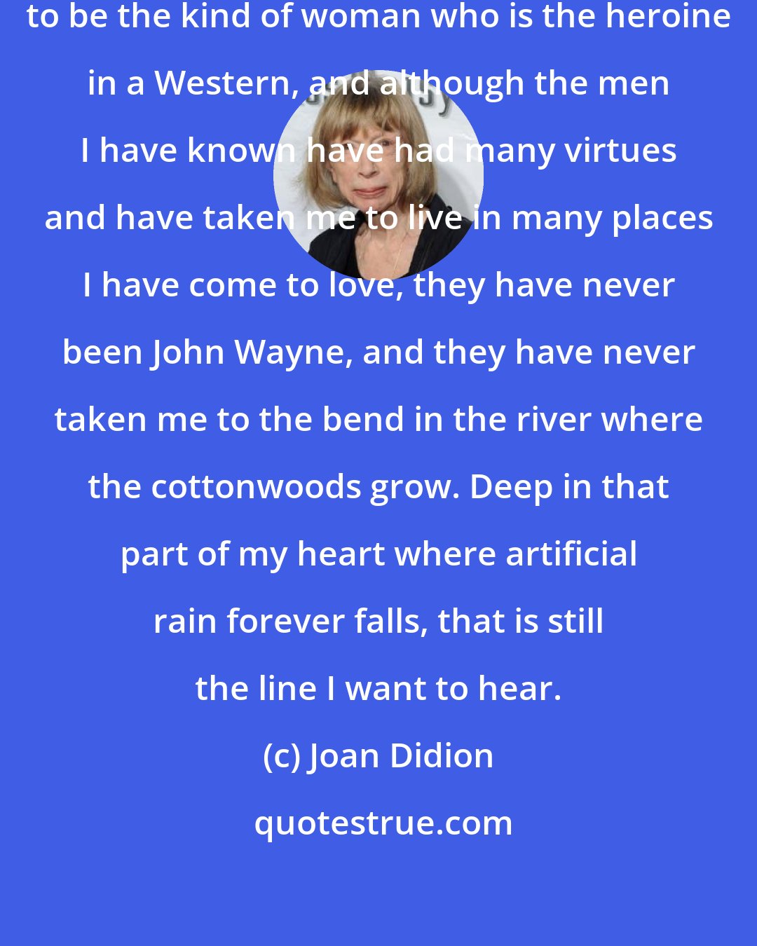 Joan Didion: As it happened, I didn't grow up to be the kind of woman who is the heroine in a Western, and although the men I have known have had many virtues and have taken me to live in many places I have come to love, they have never been John Wayne, and they have never taken me to the bend in the river where the cottonwoods grow. Deep in that part of my heart where artificial rain forever falls, that is still the line I want to hear.