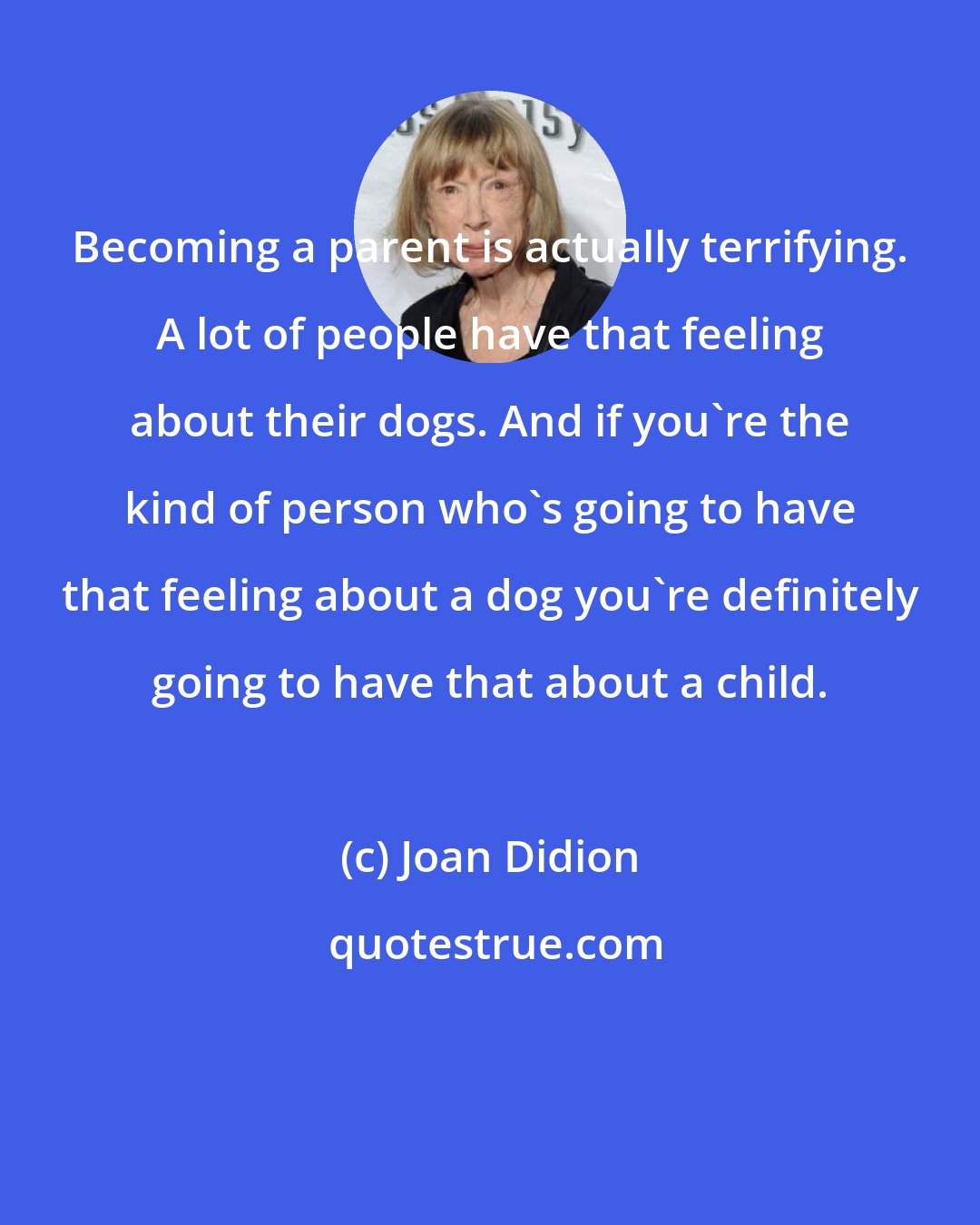 Joan Didion: Becoming a parent is actually terrifying. A lot of people have that feeling about their dogs. And if you're the kind of person who's going to have that feeling about a dog you're definitely going to have that about a child.