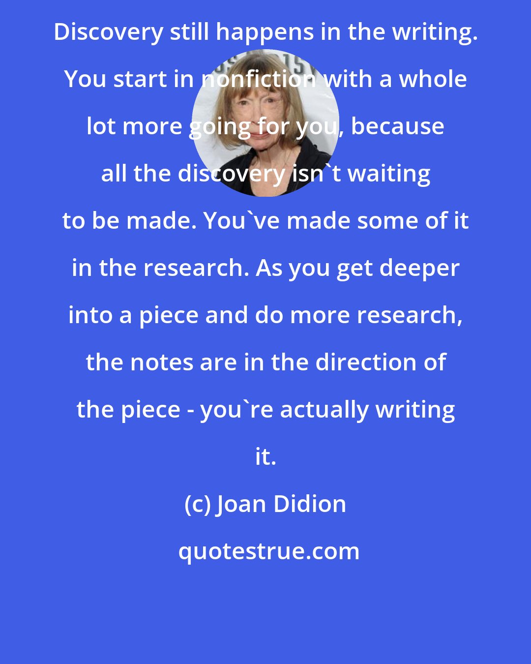 Joan Didion: Discovery still happens in the writing. You start in nonfiction with a whole lot more going for you, because all the discovery isn't waiting to be made. You've made some of it in the research. As you get deeper into a piece and do more research, the notes are in the direction of the piece - you're actually writing it.