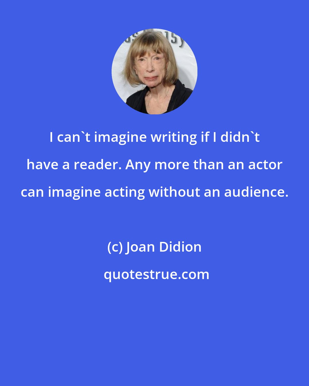 Joan Didion: I can't imagine writing if I didn't have a reader. Any more than an actor can imagine acting without an audience.