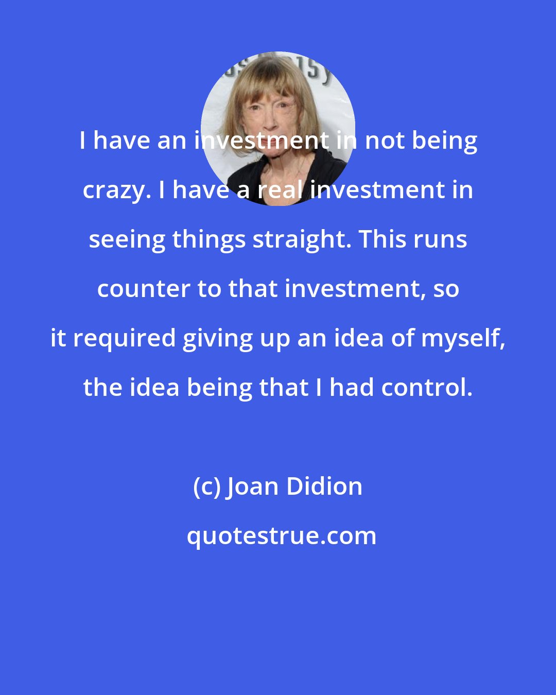 Joan Didion: I have an investment in not being crazy. I have a real investment in seeing things straight. This runs counter to that investment, so it required giving up an idea of myself, the idea being that I had control.