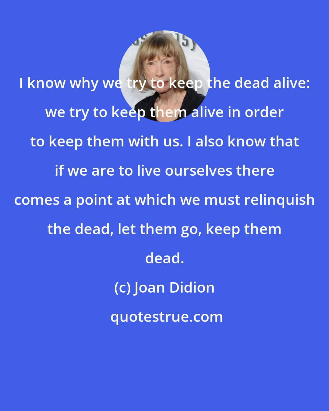 Joan Didion: I know why we try to keep the dead alive: we try to keep them alive in order to keep them with us. I also know that if we are to live ourselves there comes a point at which we must relinquish the dead, let them go, keep them dead.