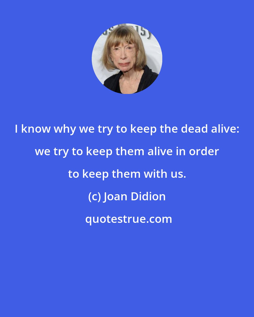 Joan Didion: I know why we try to keep the dead alive: we try to keep them alive in order to keep them with us.