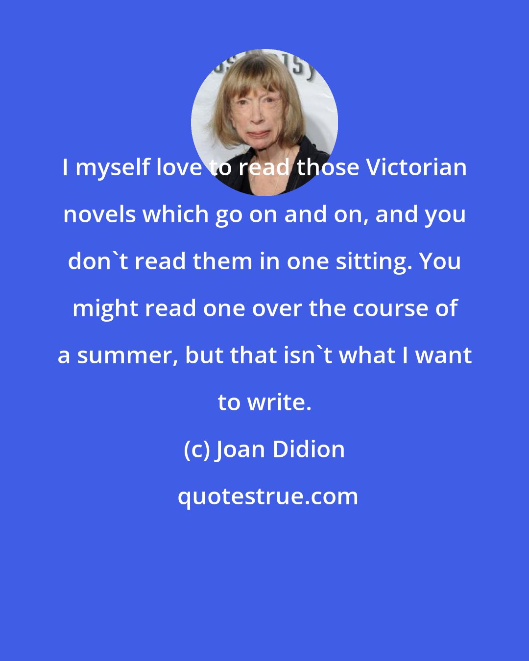 Joan Didion: I myself love to read those Victorian novels which go on and on, and you don't read them in one sitting. You might read one over the course of a summer, but that isn't what I want to write.