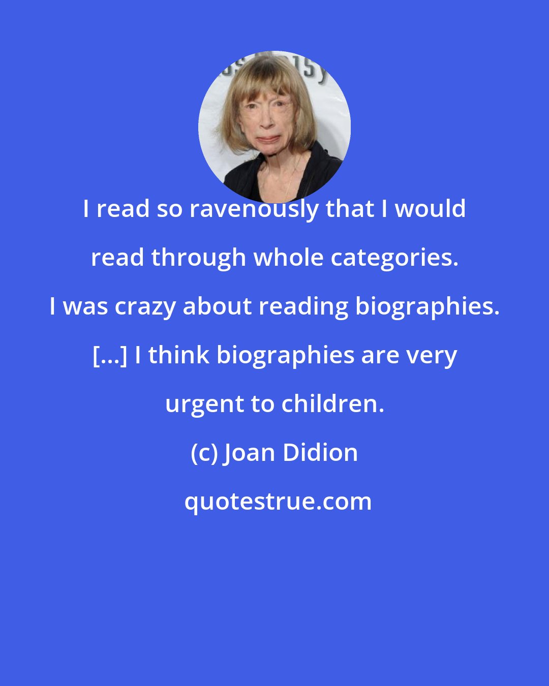 Joan Didion: I read so ravenously that I would read through whole categories. I was crazy about reading biographies. [...] I think biographies are very urgent to children.