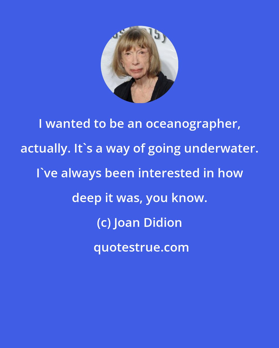 Joan Didion: I wanted to be an oceanographer, actually. It's a way of going underwater. I've always been interested in how deep it was, you know.