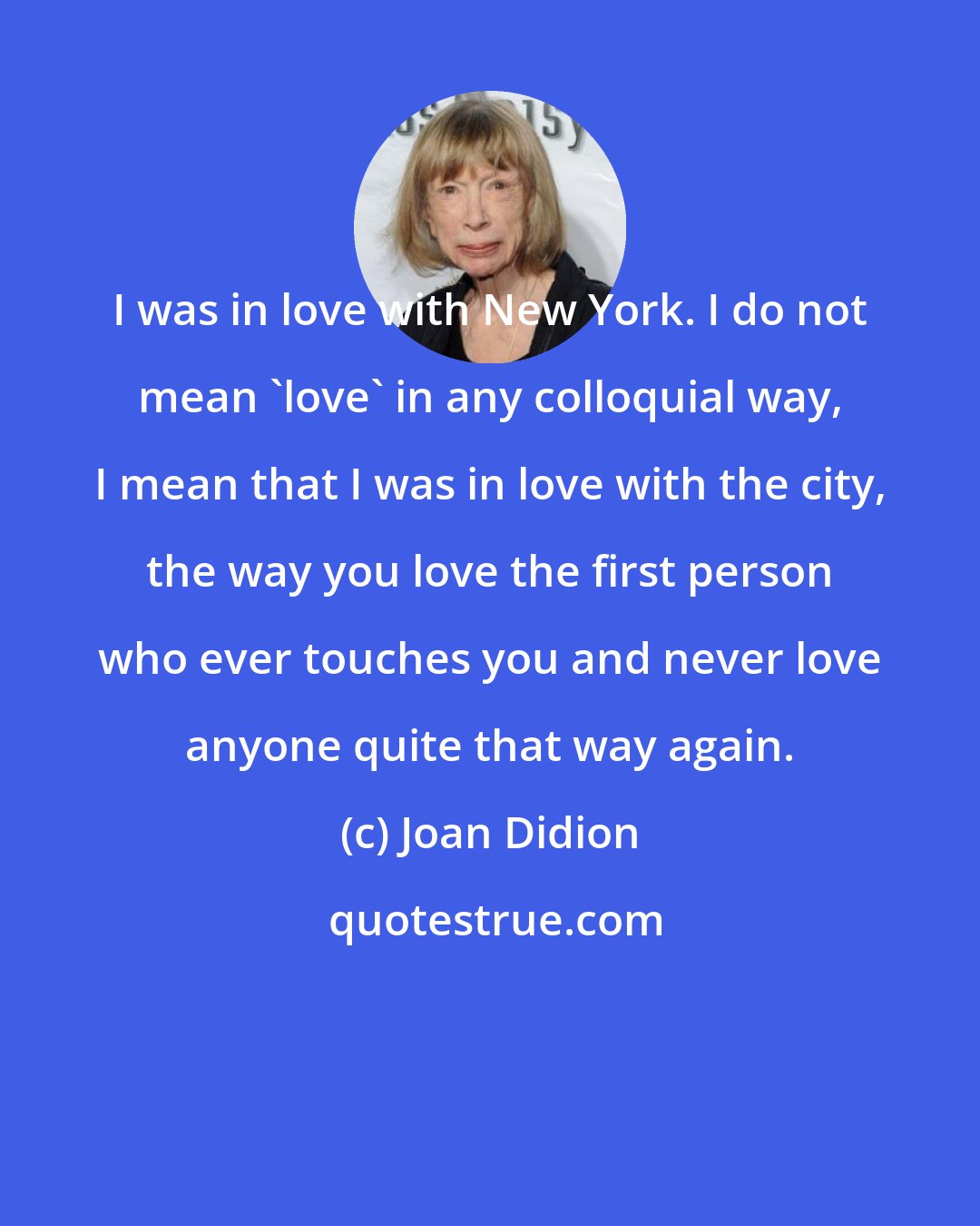 Joan Didion: I was in love with New York. I do not mean 'love' in any colloquial way, I mean that I was in love with the city, the way you love the first person who ever touches you and never love anyone quite that way again.