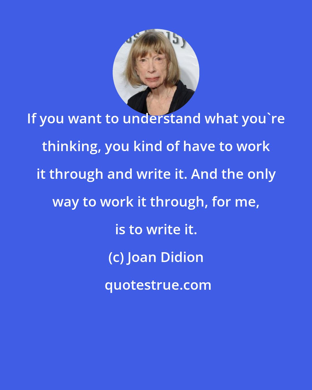 Joan Didion: If you want to understand what you're thinking, you kind of have to work it through and write it. And the only way to work it through, for me, is to write it.