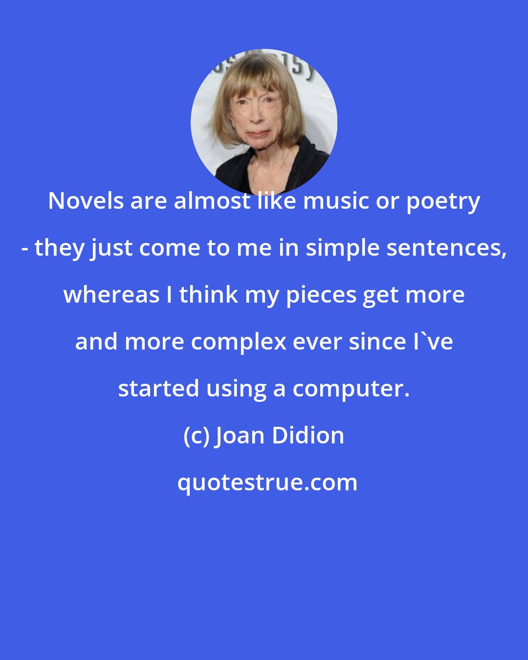 Joan Didion: Novels are almost like music or poetry - they just come to me in simple sentences, whereas I think my pieces get more and more complex ever since I've started using a computer.