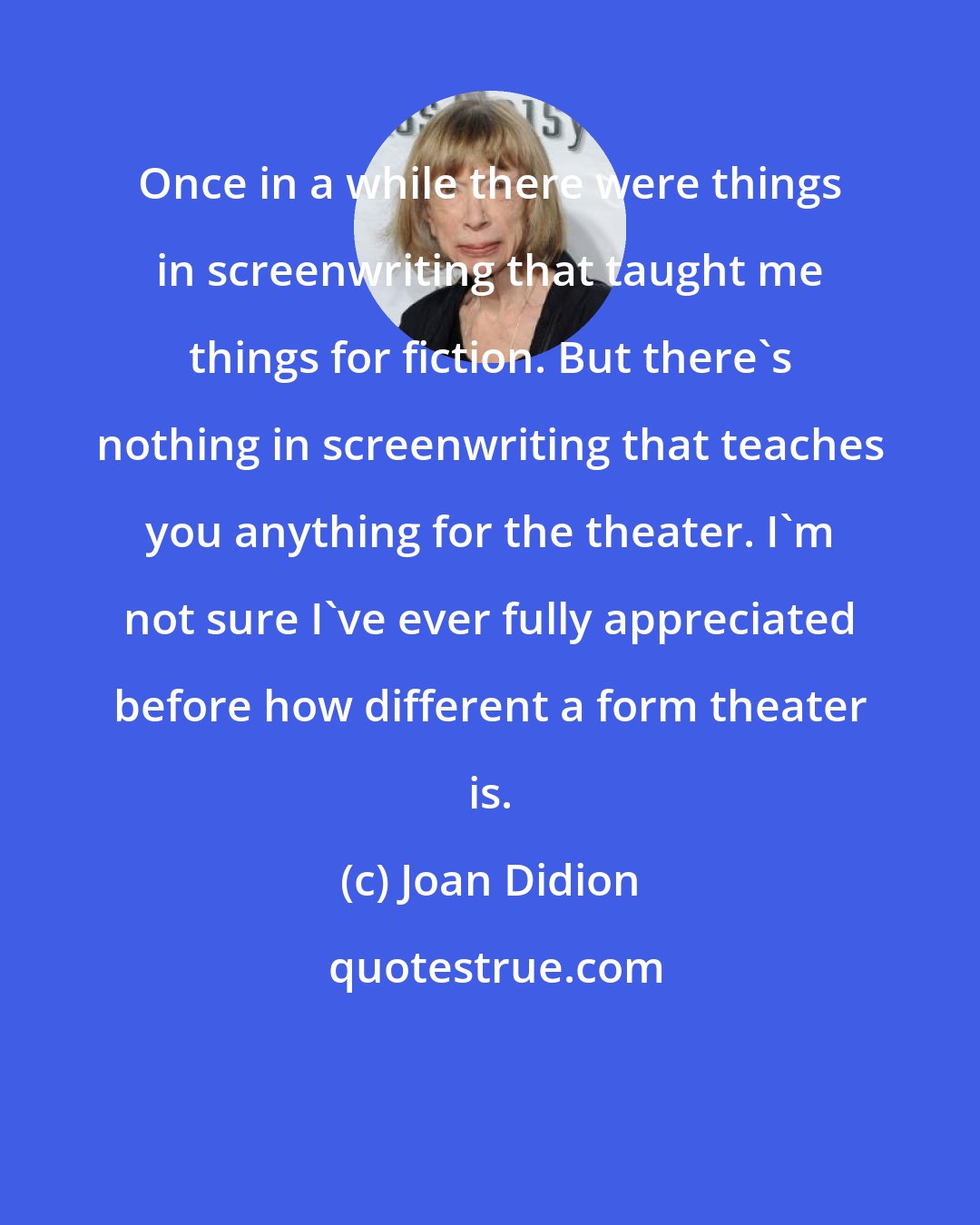 Joan Didion: Once in a while there were things in screenwriting that taught me things for fiction. But there's nothing in screenwriting that teaches you anything for the theater. I'm not sure I've ever fully appreciated before how different a form theater is.