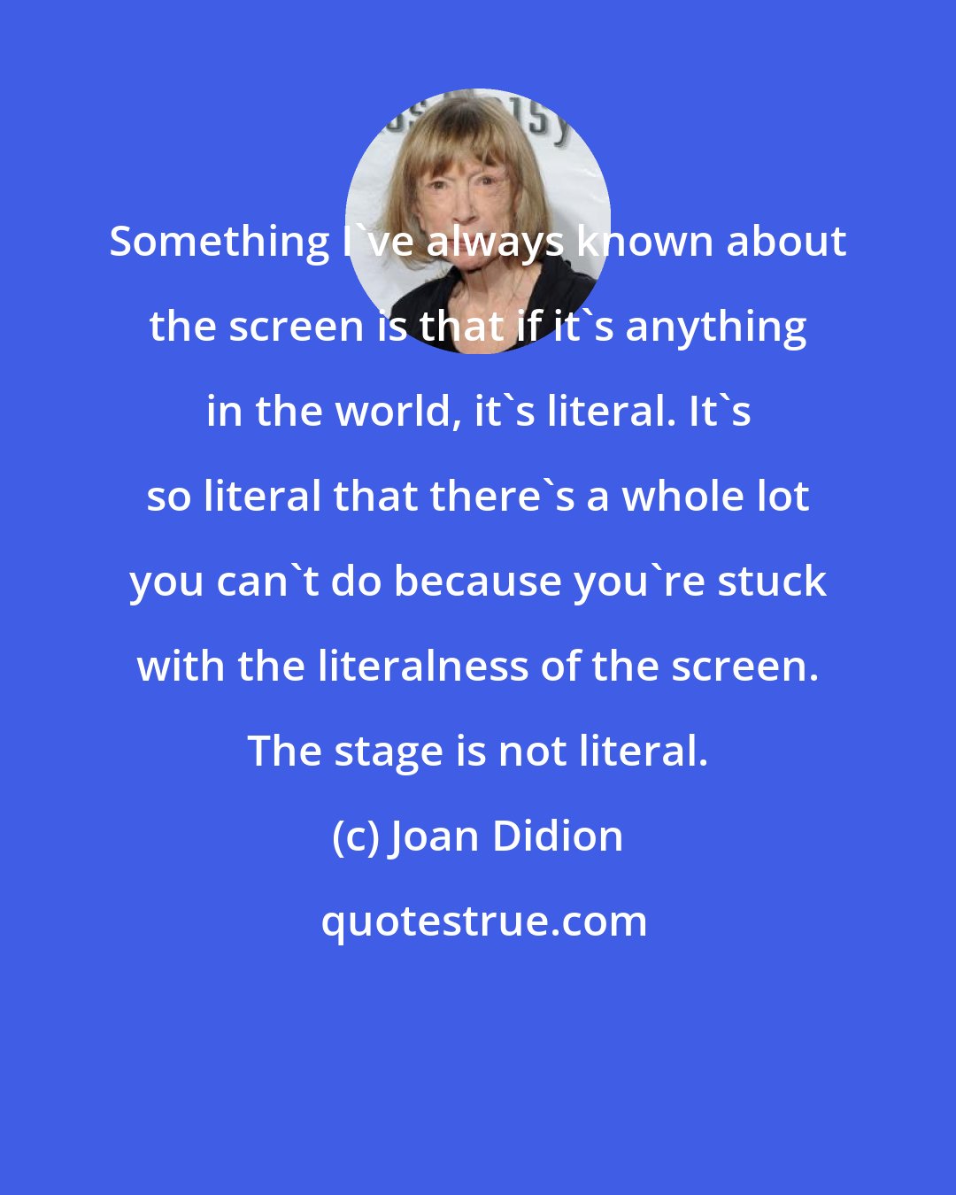 Joan Didion: Something I've always known about the screen is that if it's anything in the world, it's literal. It's so literal that there's a whole lot you can't do because you're stuck with the literalness of the screen. The stage is not literal.