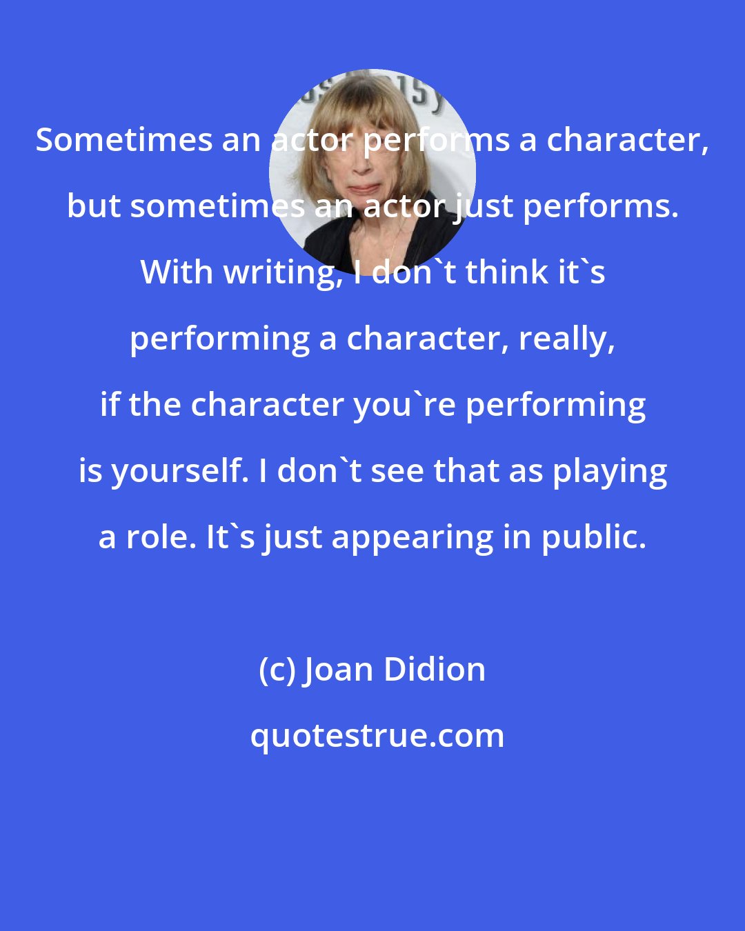 Joan Didion: Sometimes an actor performs a character, but sometimes an actor just performs. With writing, I don't think it's performing a character, really, if the character you're performing is yourself. I don't see that as playing a role. It's just appearing in public.