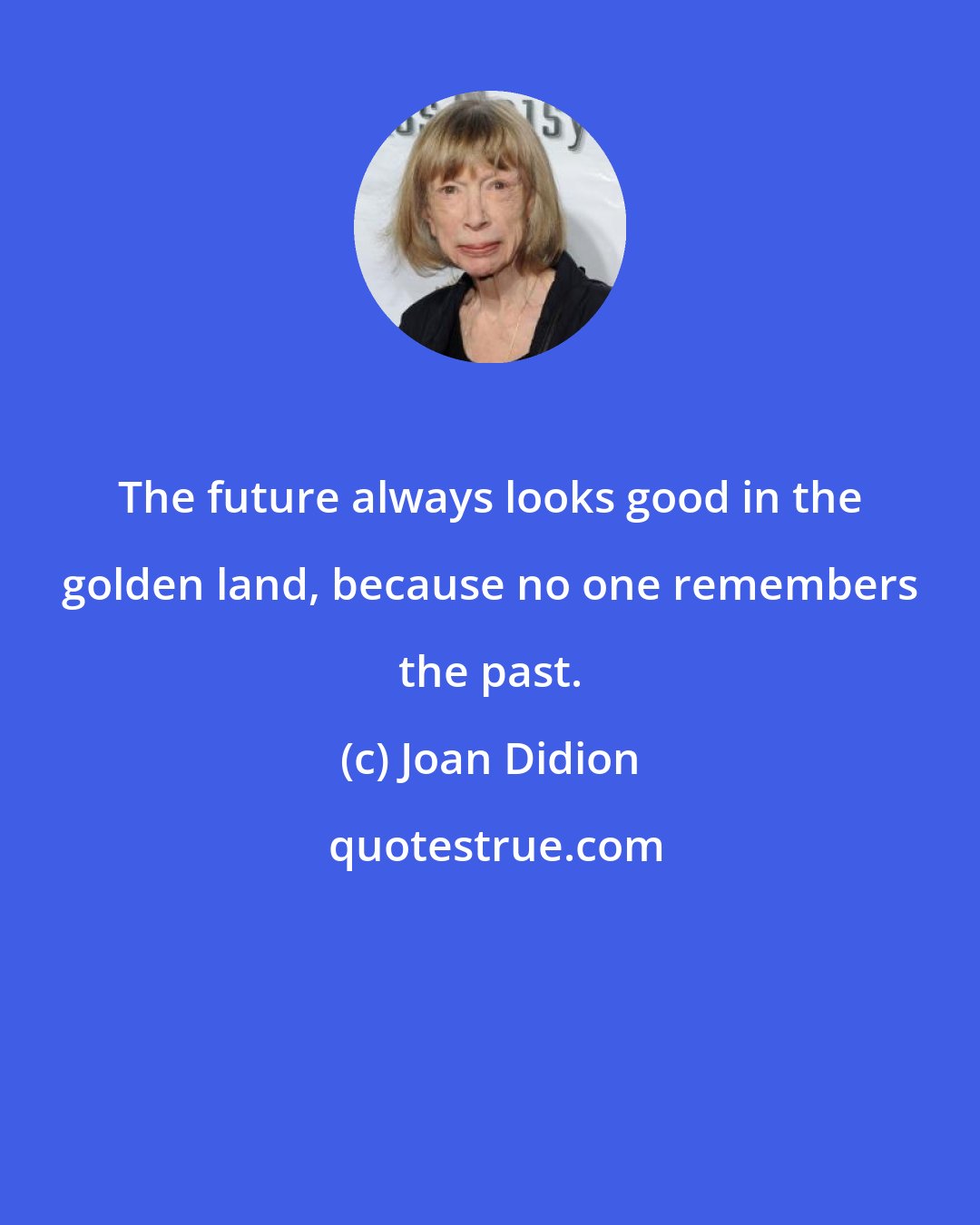 Joan Didion: The future always looks good in the golden land, because no one remembers the past.