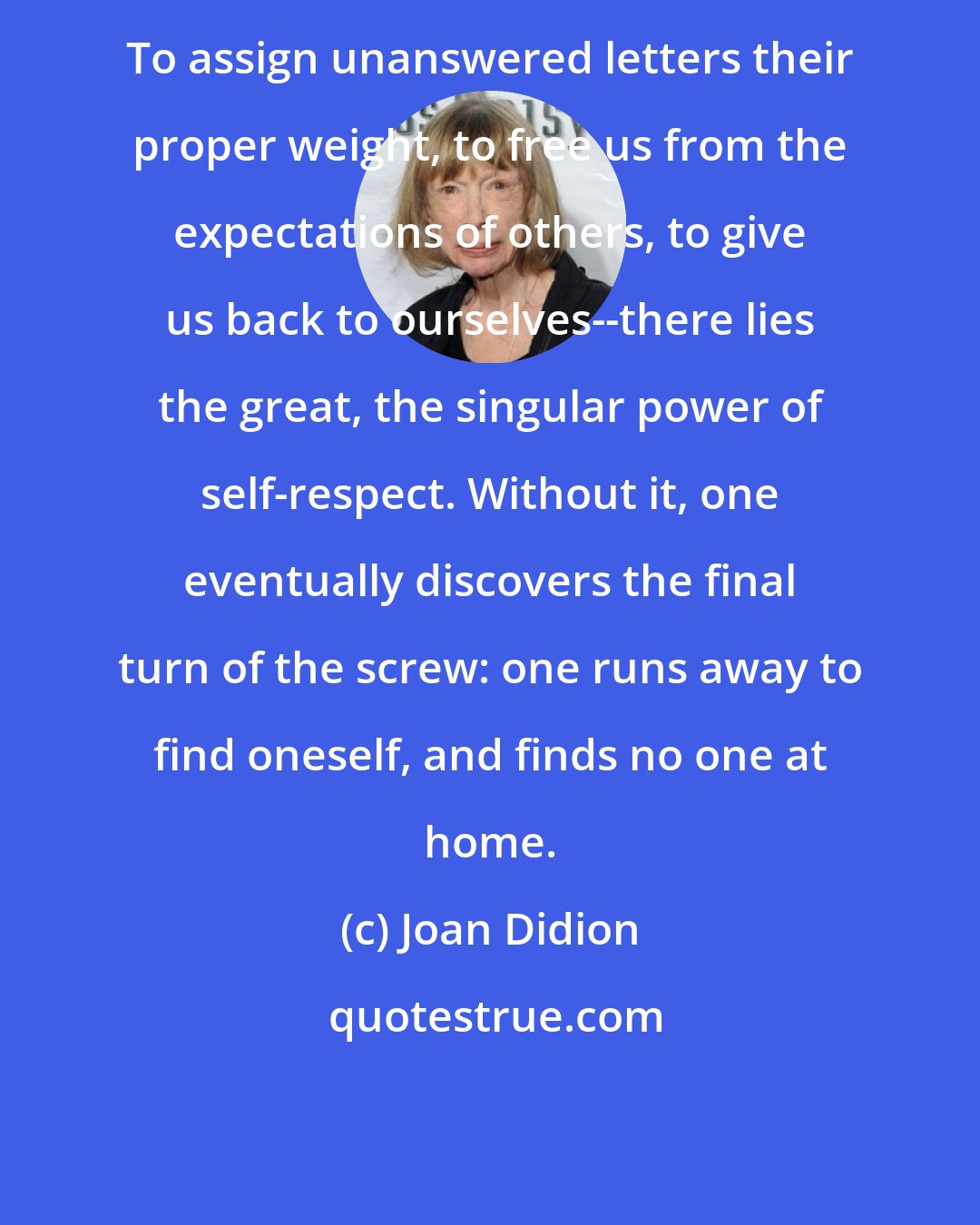 Joan Didion: To assign unanswered letters their proper weight, to free us from the expectations of others, to give us back to ourselves--there lies the great, the singular power of self-respect. Without it, one eventually discovers the final turn of the screw: one runs away to find oneself, and finds no one at home.