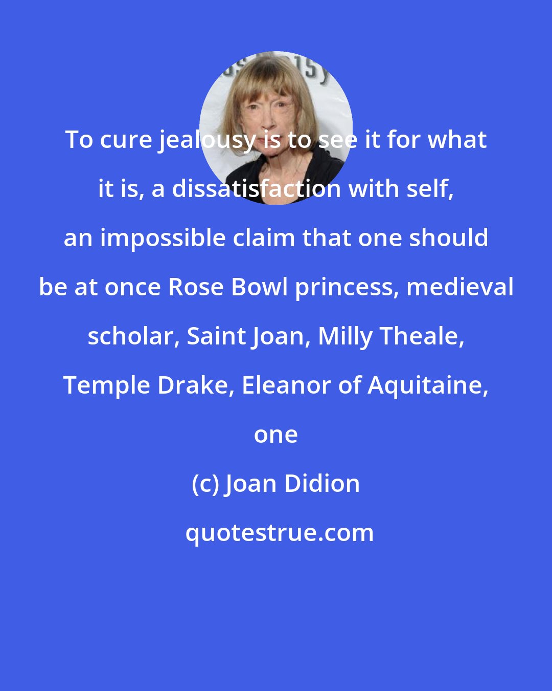 Joan Didion: To cure jealousy is to see it for what it is, a dissatisfaction with self, an impossible claim that one should be at once Rose Bowl princess, medieval scholar, Saint Joan, Milly Theale, Temple Drake, Eleanor of Aquitaine, one