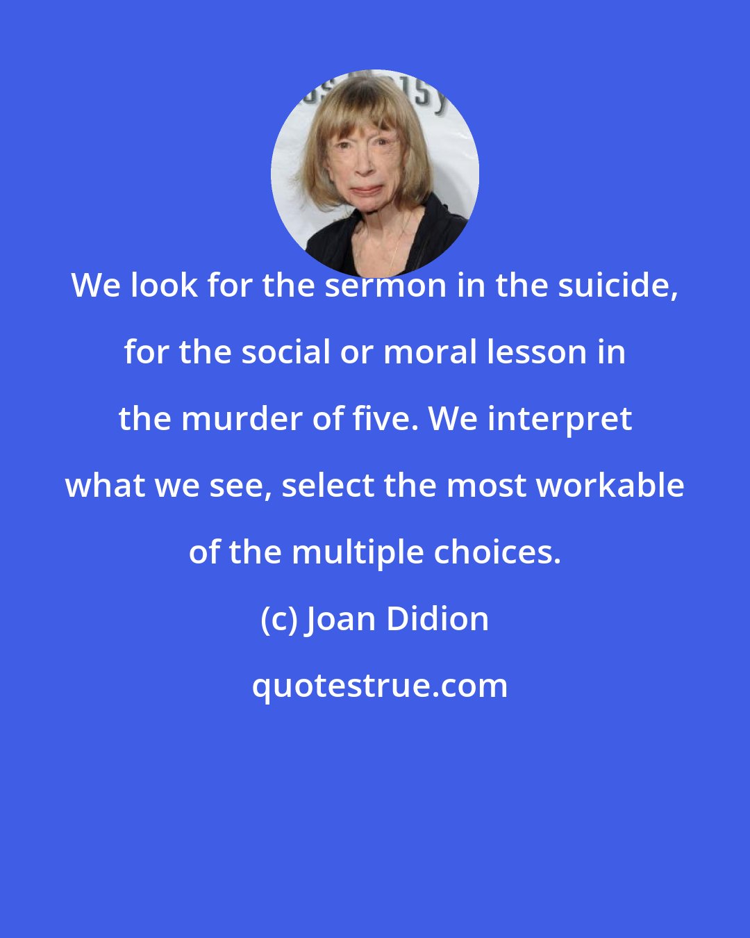 Joan Didion: We look for the sermon in the suicide, for the social or moral lesson in the murder of five. We interpret what we see, select the most workable of the multiple choices.