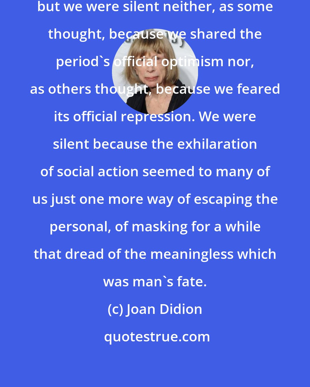 Joan Didion: We were that generation called silent, but we were silent neither, as some thought, because we shared the period's official optimism nor, as others thought, because we feared its official repression. We were silent because the exhilaration of social action seemed to many of us just one more way of escaping the personal, of masking for a while that dread of the meaningless which was man's fate.