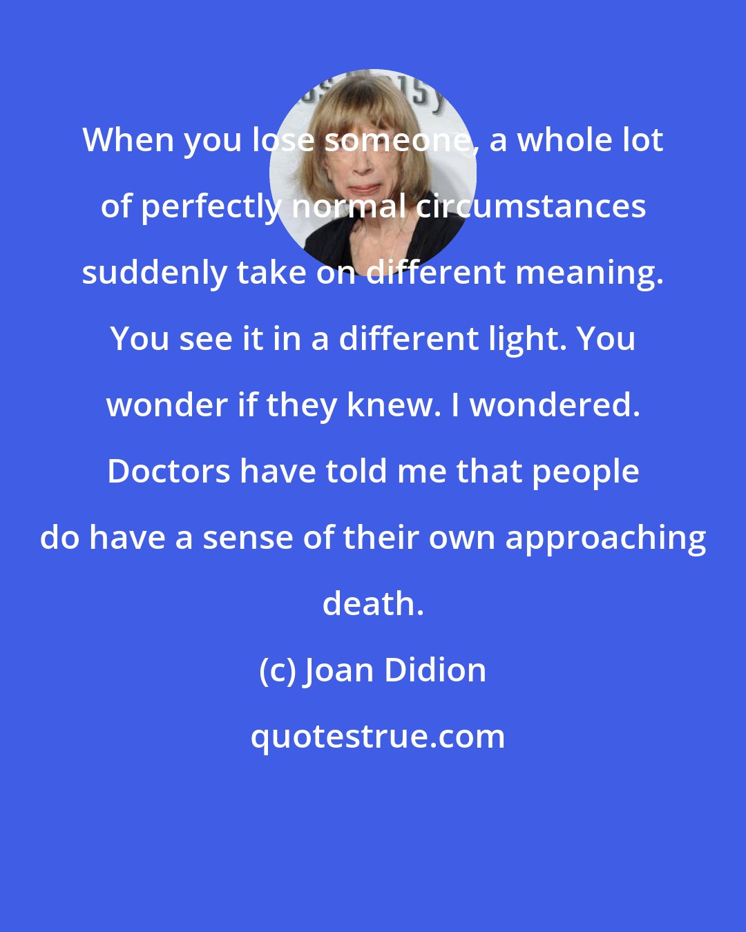 Joan Didion: When you lose someone, a whole lot of perfectly normal circumstances suddenly take on different meaning. You see it in a different light. You wonder if they knew. I wondered. Doctors have told me that people do have a sense of their own approaching death.