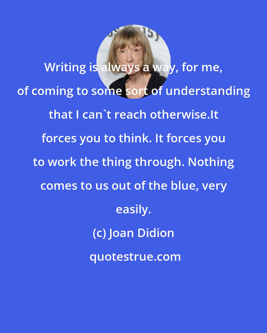 Joan Didion: Writing is always a way, for me, of coming to some sort of understanding that I can't reach otherwise.It forces you to think. It forces you to work the thing through. Nothing comes to us out of the blue, very easily.