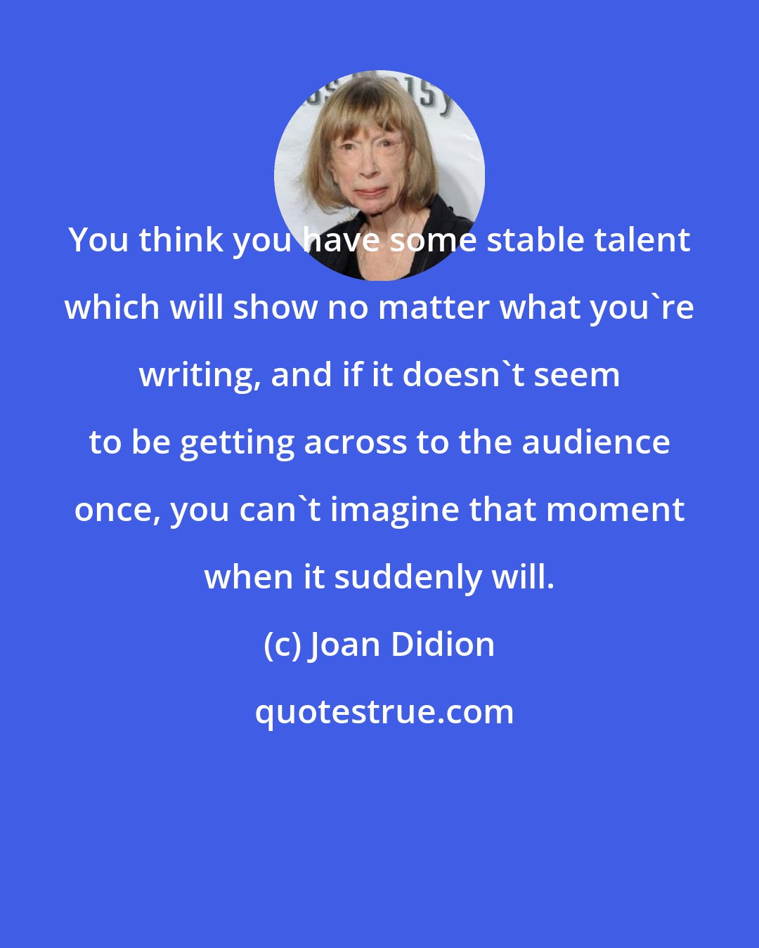 Joan Didion: You think you have some stable talent which will show no matter what you're writing, and if it doesn't seem to be getting across to the audience once, you can't imagine that moment when it suddenly will.