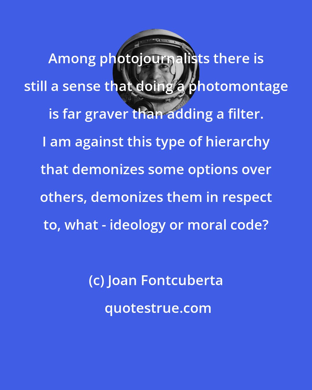 Joan Fontcuberta: Among photojournalists there is still a sense that doing a photomontage is far graver than adding a filter. I am against this type of hierarchy that demonizes some options over others, demonizes them in respect to, what - ideology or moral code?