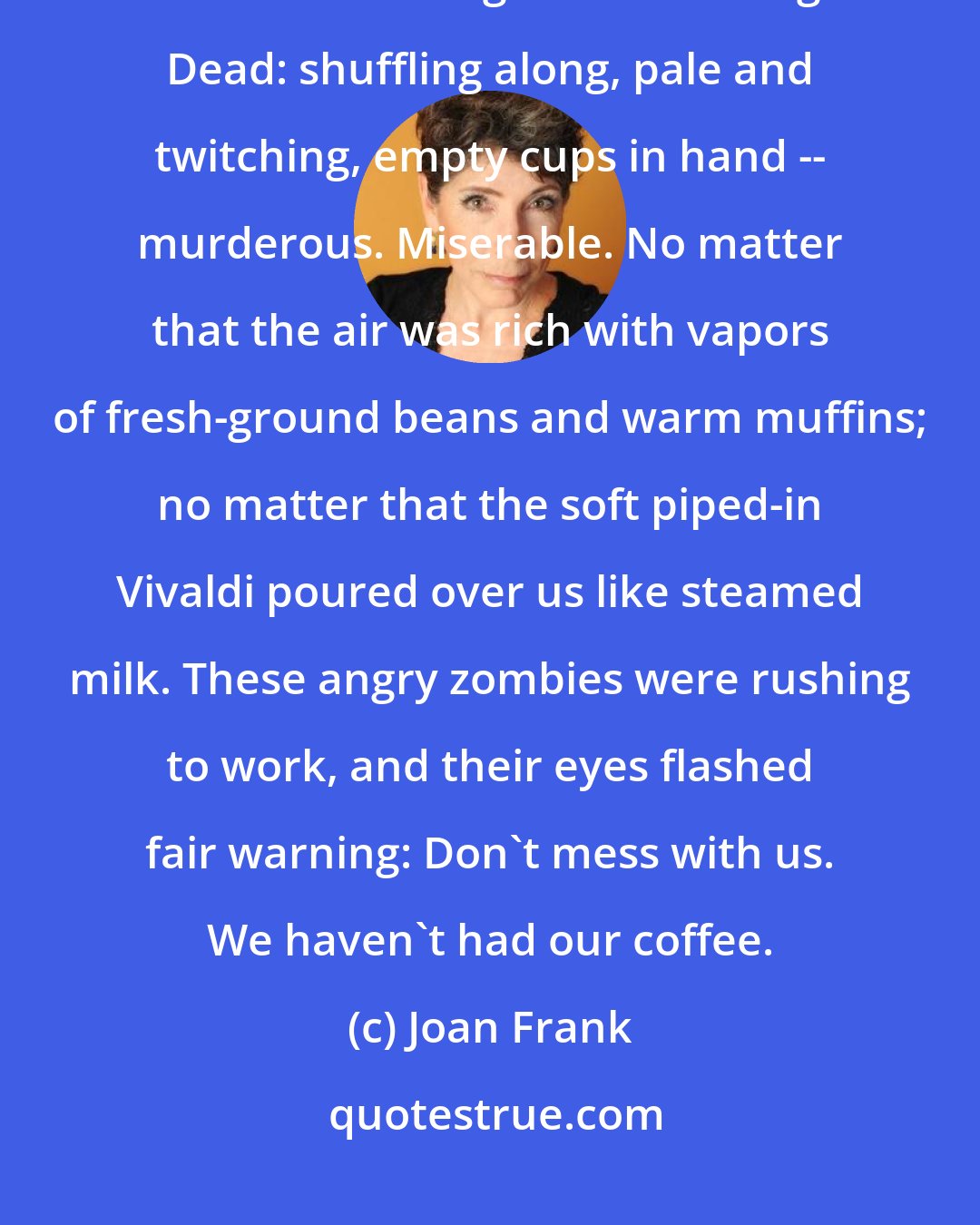 Joan Frank: I found myself face to face with a long line of people resembling extras off the set of Night of the Living Dead: shuffling along, pale and twitching, empty cups in hand -- murderous. Miserable. No matter that the air was rich with vapors of fresh-ground beans and warm muffins; no matter that the soft piped-in Vivaldi poured over us like steamed milk. These angry zombies were rushing to work, and their eyes flashed fair warning: Don't mess with us. We haven't had our coffee.