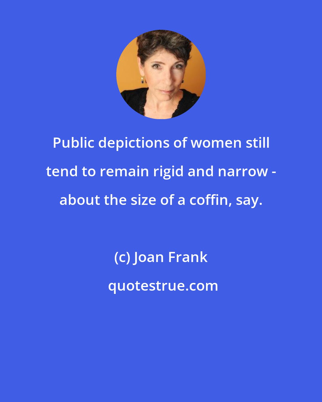 Joan Frank: Public depictions of women still tend to remain rigid and narrow - about the size of a coffin, say.