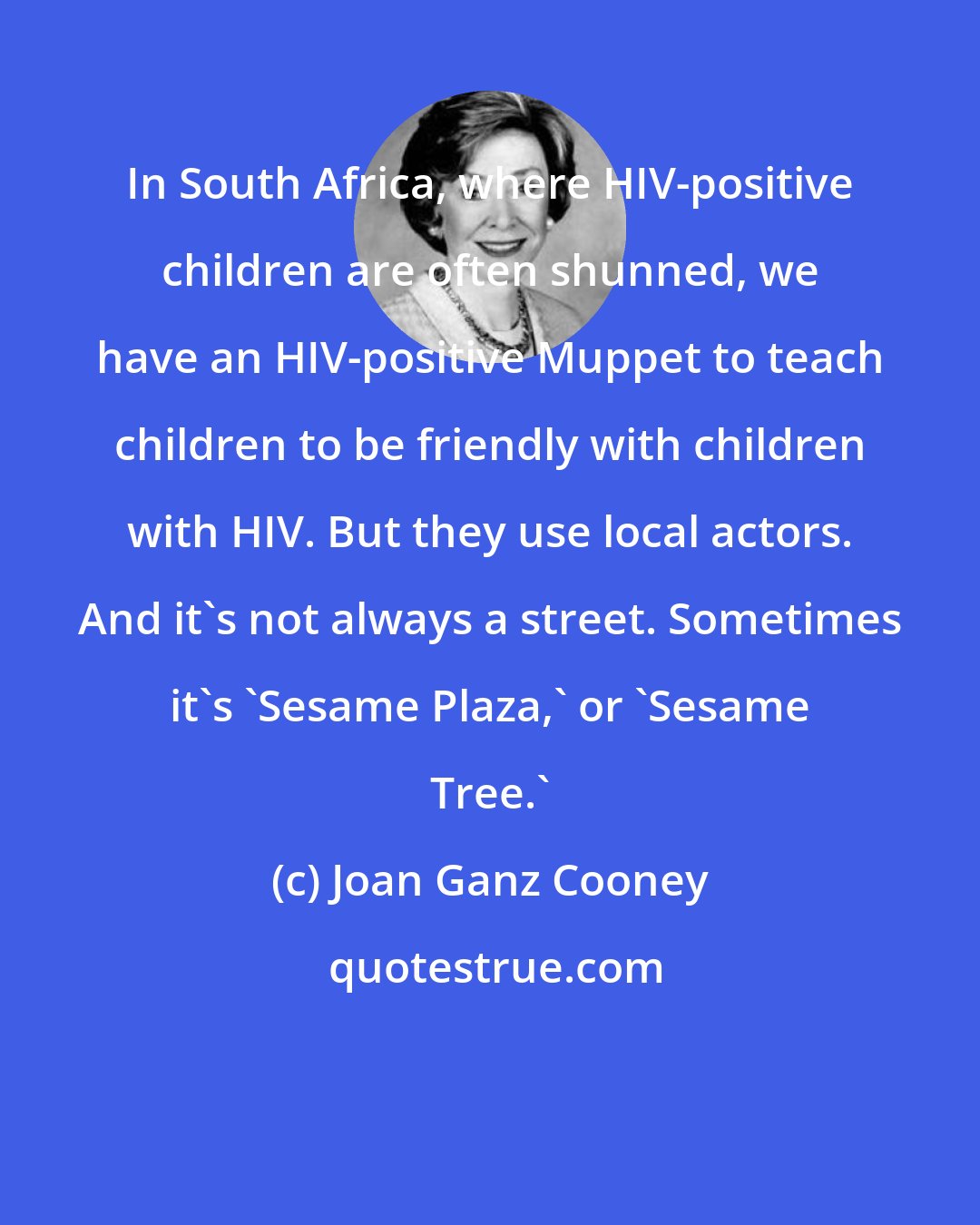 Joan Ganz Cooney: In South Africa, where HIV-positive children are often shunned, we have an HIV-positive Muppet to teach children to be friendly with children with HIV. But they use local actors. And it's not always a street. Sometimes it's 'Sesame Plaza,' or 'Sesame Tree.'