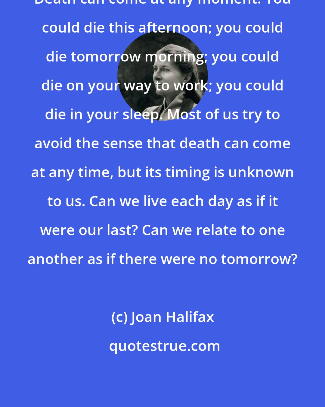 Joan Halifax: Death can come at any moment. You could die this afternoon; you could die tomorrow morning; you could die on your way to work; you could die in your sleep. Most of us try to avoid the sense that death can come at any time, but its timing is unknown to us. Can we live each day as if it were our last? Can we relate to one another as if there were no tomorrow?