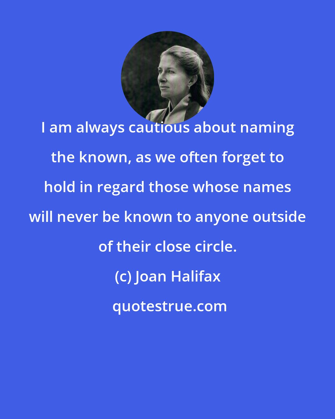 Joan Halifax: I am always cautious about naming the known, as we often forget to hold in regard those whose names will never be known to anyone outside of their close circle.