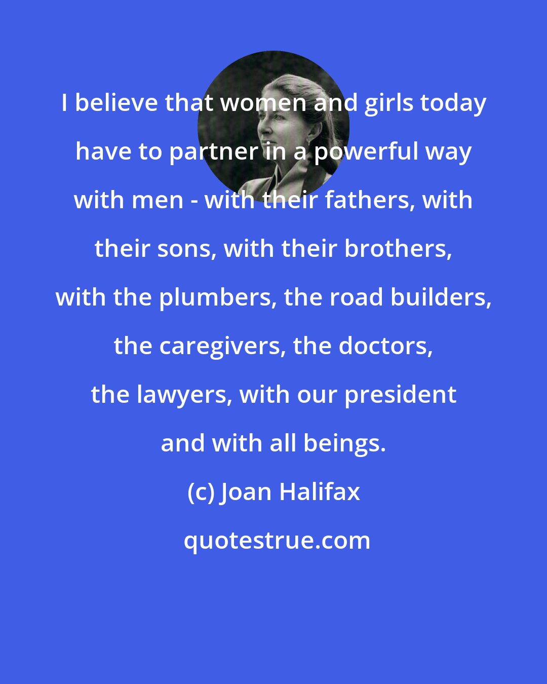Joan Halifax: I believe that women and girls today have to partner in a powerful way with men - with their fathers, with their sons, with their brothers, with the plumbers, the road builders, the caregivers, the doctors, the lawyers, with our president and with all beings.