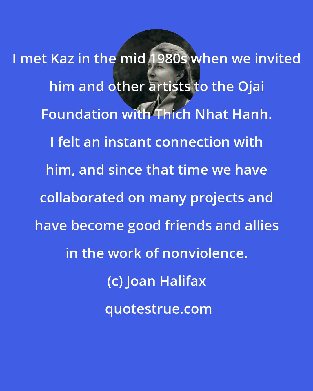 Joan Halifax: I met Kaz in the mid 1980s when we invited him and other artists to the Ojai Foundation with Thich Nhat Hanh. I felt an instant connection with him, and since that time we have collaborated on many projects and have become good friends and allies in the work of nonviolence.