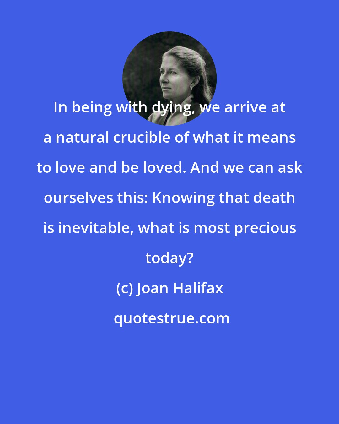 Joan Halifax: In being with dying, we arrive at a natural crucible of what it means to love and be loved. And we can ask ourselves this: Knowing that death is inevitable, what is most precious today?