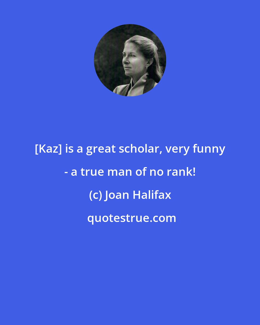 Joan Halifax: [Kaz] is a great scholar, very funny - a true man of no rank!