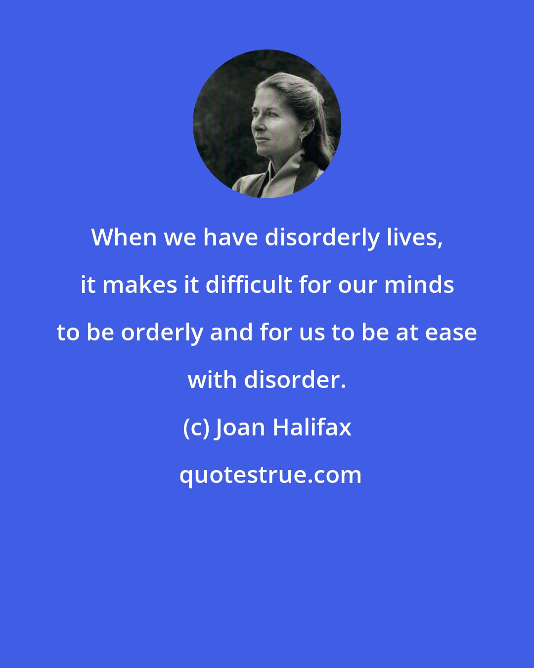 Joan Halifax: When we have disorderly lives, it makes it difficult for our minds to be orderly and for us to be at ease with disorder.