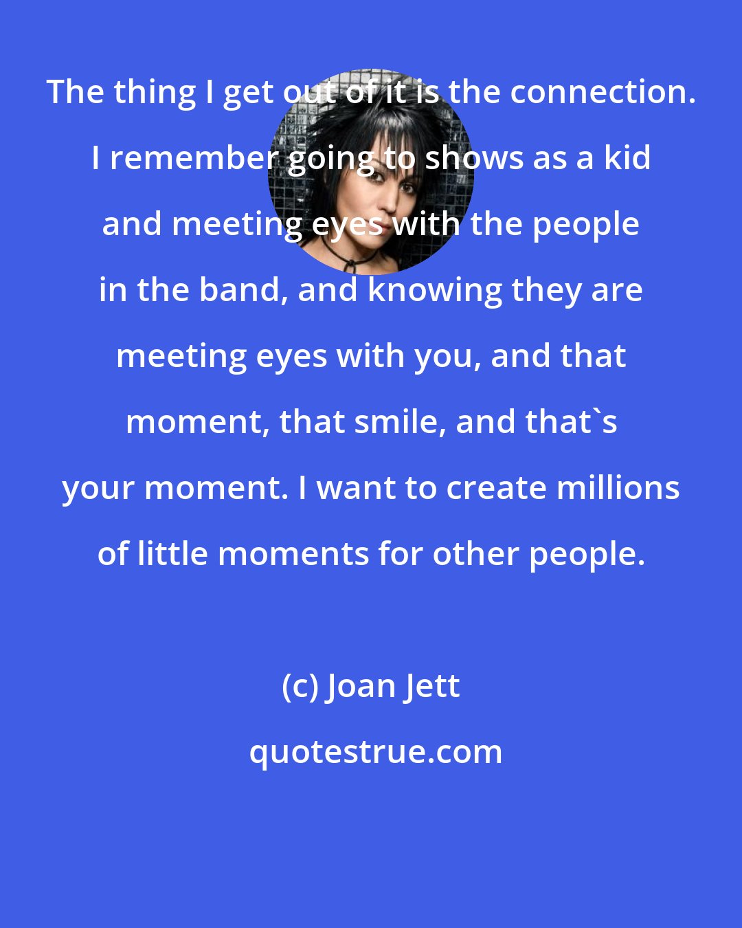 Joan Jett: The thing I get out of it is the connection. I remember going to shows as a kid and meeting eyes with the people in the band, and knowing they are meeting eyes with you, and that moment, that smile, and that's your moment. I want to create millions of little moments for other people.