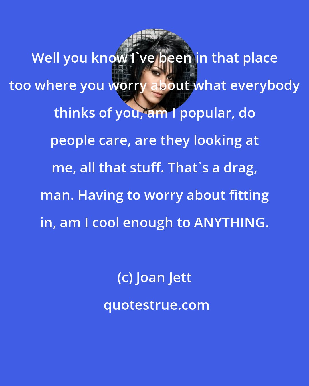 Joan Jett: Well you know I've been in that place too where you worry about what everybody thinks of you, am I popular, do people care, are they looking at me, all that stuff. That's a drag, man. Having to worry about fitting in, am I cool enough to ANYTHING.