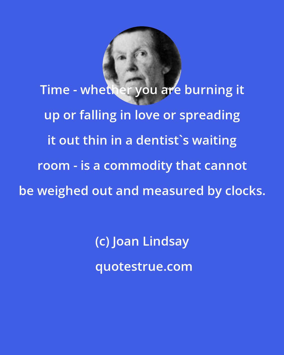 Joan Lindsay: Time - whether you are burning it up or falling in love or spreading it out thin in a dentist's waiting room - is a commodity that cannot be weighed out and measured by clocks.