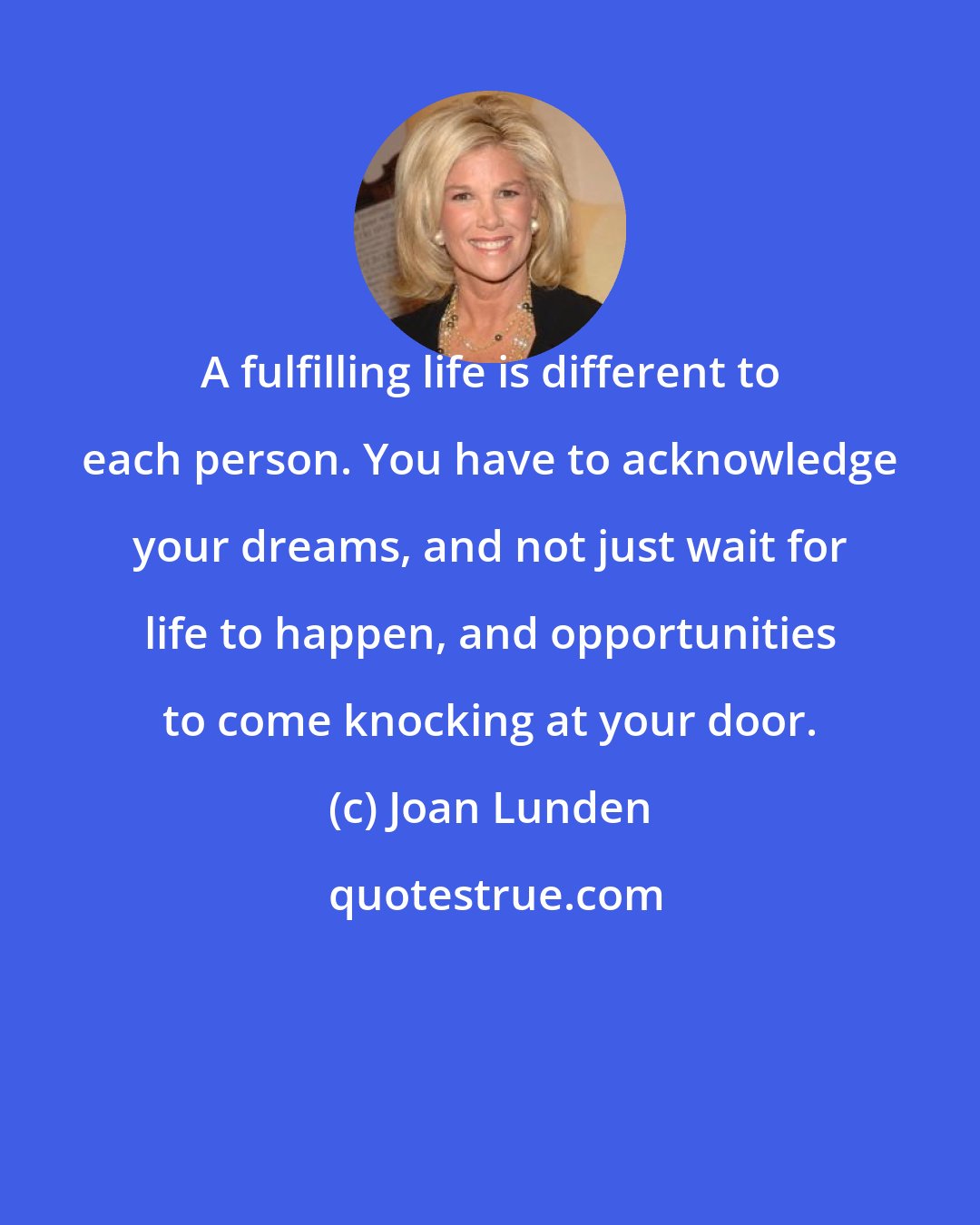 Joan Lunden: A fulfilling life is different to each person. You have to acknowledge your dreams, and not just wait for life to happen, and opportunities to come knocking at your door.