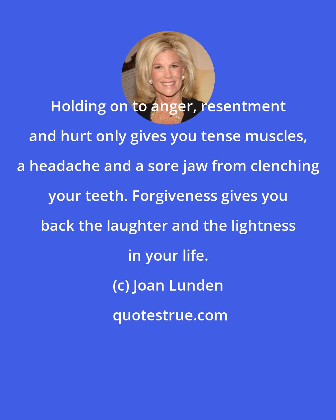 Joan Lunden: Holding on to anger, resentment and hurt only gives you tense muscles, a headache and a sore jaw from clenching your teeth. Forgiveness gives you back the laughter and the lightness in your life.