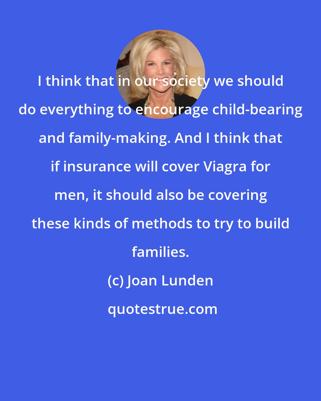 Joan Lunden: I think that in our society we should do everything to encourage child-bearing and family-making. And I think that if insurance will cover Viagra for men, it should also be covering these kinds of methods to try to build families.