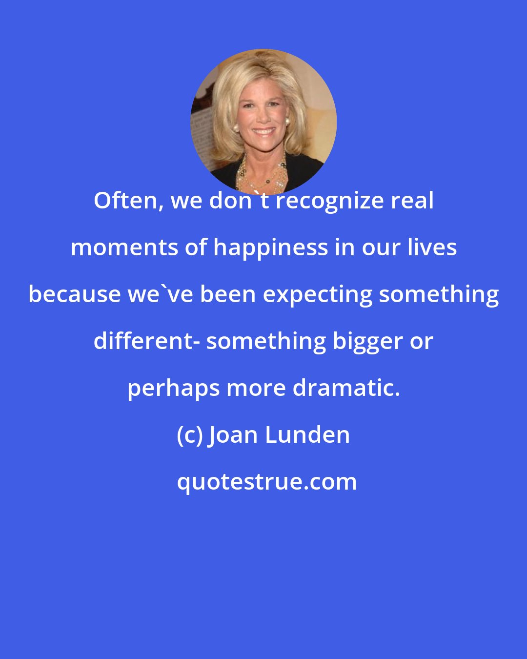 Joan Lunden: Often, we don't recognize real moments of happiness in our lives because we've been expecting something different- something bigger or perhaps more dramatic.
