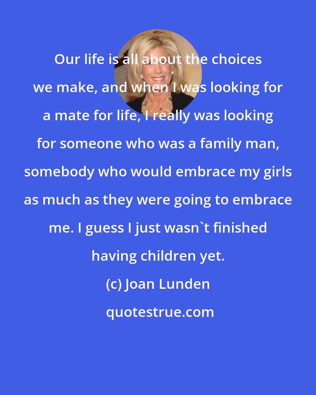 Joan Lunden: Our life is all about the choices we make, and when I was looking for a mate for life, I really was looking for someone who was a family man, somebody who would embrace my girls as much as they were going to embrace me. I guess I just wasn't finished having children yet.