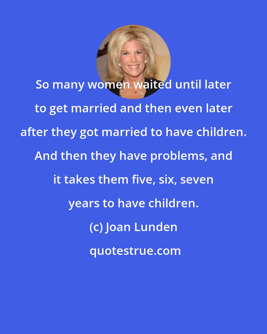 Joan Lunden: So many women waited until later to get married and then even later after they got married to have children. And then they have problems, and it takes them five, six, seven years to have children.